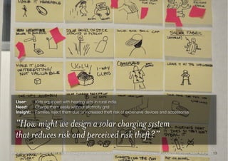 13Image Credit: © Lynx Team @ MIT & RSID’s »Design that matters« course (http://designthatmatters.org/news/dtm-blog/2011/03/dtm_leads_ﬁrst.php)
User: 	 Kids equipped with hearing aids in rural india
Need:	 Charge them easily without elictricity grid
Insight:	 Families reject them due to increased theft risk of expensive devices and accessories
“How might we design a solar charging system
that reduces risk and perceived risk theft?”
 