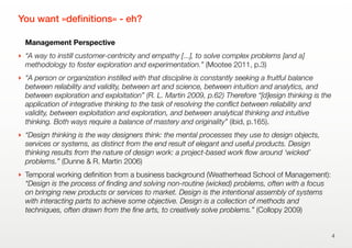 You want »deﬁnitions« - eh?
Management Perspective
‣ “A way to instill customer-centricity and empathy [...], to solve complex problems [and a]
methodology to foster exploration and experimentation.” (Mootee 2011, p.3)
‣ “A person or organization instilled with that discipline is constantly seeking a fruitful balance
between reliability and validity, between art and science, between intuition and analytics, and
between exploration and exploitation” (R. L. Martin 2009, p.62) Therefore “[d]esign thinking is the
application of integrative thinking to the task of resolving the conﬂict between reliability and
validity, between exploitation and exploration, and between analytical thinking and intuitive
thinking. Both ways require a balance of mastery and originality” (ibid, p.165).
‣ “Design thinking is the way designers think: the mental processes they use to design objects,
services or systems, as distinct from the end result of elegant and useful products. Design
thinking results from the nature of design work: a project-based work ﬂow around ‘wicked’
problems.” (Dunne & R. Martin 2006)
‣ Temporal working deﬁnition from a business background (Weatherhead School of Management):
“Design is the process of ﬁnding and solving non-routine (wicked) problems, often with a focus
on bringing new products or services to market. Design is the intentional assembly of systems
with interacting parts to achieve some objective. Design is a collection of methods and
techniques, often drawn from the ﬁne arts, to creatively solve problems.” (Collopy 2009)
4
 