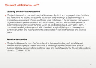 You want »deﬁnitions« - eh?
Learning and Process Perspective
‣ “Design is the creation process through which we employ tools and language to invent artifacts
and institutions. As society has evolved, so has our ability to design. [Design thinking as a
process has] recognizable phases, and these, while not always in the same order, nearly always
begin with analytic phases of search and understanding, and end with synthetic phases of
experimentation and invention” (Charles Owen, as cited in Beckman & Barry 2007, p.27). →
process of knowledge development, which has both analytical (ﬁnding and discovery) and
synthetic (invention and making) elements and operates in both the theoretical and practical
realm.
Practice Perspective
‣ “Design thinking can be described as a discipline that uses the designer’s sensibility and
methods to match people’s needs with what is technologically feasible and what a viable
business strategy can convert into customer value and market opportunity, [it] converts need into
demand.” (T. Brown 2008)
5
 