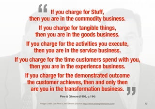 If you charge for Stuff,
then you are in the commodity business.
If you charge for tangible things,
then you are in the goods business.
If you charge for the activities you execute,
then you are in the service business.
If you charge for the time customers spend with you,
then you are in the experience business.
If you charge for the demonstrated outcome
the customer achieves, then and only then
are you in the transformation business.
12Image Credit: Joe Pine & Jim Gilmore (Source: http://www.strategichorizons.com)
Pine & Gilmore (1999, p.194)
„
“
 