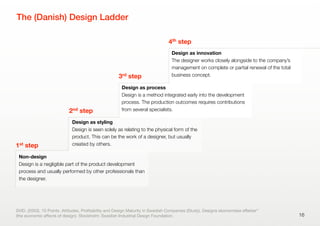 The (Danish) Design Ladder
16
Non-design
Design is a negligible part of the product development
process and usually performed by other professionals than
the designer.
1st step
Design as styling
Design is seen solely as relating to the physical form of the
product. This can be the work of a designer, but usually
created by others.
2nd step
Design as process
Design is a method integrated early into the development
process. The production outcomes requires contributions
from several specialists.
3rd step
Design as innovation
The designer works closely alongside to the company’s
management on complete or partial renewal of the total
business concept.
4th step
SVID. (2003). 10 Points. Attitudes, Proﬁtability and Design Maturity in Swedish Companies (Study). Designs økonomiske eﬀekter”
(the economic eﬀects of design). Stockholm: Swedish Industrial Design Foundation.
 
