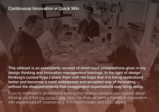 Continuous Innovation ≠ Quick Win
This slideset is an exemplarily excerpt of short input presentations given in my
design thinking and innovation management trainings. In the light of design
thinking’s current hype I share them with the hope that it is being understood
better and becomes a more widespread and accepted way of innovating –
without the disappointments that exaggerated expectations may bring along.
If you’re interested in professional training and strategy advisory (also beyond design
thinking) you’ll ﬁnd my contact data here. I facilitate all training formats in cooperation
with experienced DT coaches (e.g. d.School Potsdam and IDEO alumni).
 