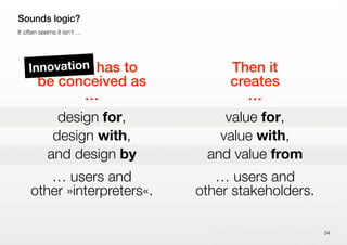 Design has to
be conceived as
…
design for,
design with,
and design by
… users and
other »interpreters«.
Then it
creates
…
value for,
value with,
and value from
… users and
other stakeholders.
34
Sounds logic?
It often seems it isn’t …
Innovation
 