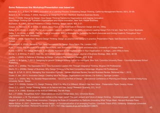 46
Some References this Workshop/Presentation was based on:
Beckman, S. L., & Barry, M. (2007). Innovation as a Learning Process: Embedding Design Thinking. California Management Review, 50(1), 25–56.
Boland Jr., R., & Collopy, F. (2004). Managing as Designing (1st ed.). Stanford: Stanford Business Books.
Brown, T. (2009). Change by Design: How Design Thinking Transforms Organizations and Inspires Innovation:
How Design Thinking Can Transform Organizations and Inspire Innovation. New York: Harper Business.
Buchanan, R. (1992). Wicked Problems in Design Thinking. Design Issues, 8(2), 5–21.
Cooper, A., Reimann, R., & Cronin, D. (2007). About Face 3: The Essentials of Interaction Design (3rd ed.). Wiley.
Kelley, T., & Littman, J. (2001). The Art of Innovation: Lessons in Creativity from IDEO, America’s Leading Design Firm (1st ed.). New York: Crown Business.
Kelley, T., & Littman, J. (2005). The Ten Faces of Innovation: IDEO’s Strategies for Defeating the Devil’s Advocate and Driving Creativity Throughout Your
Organization. New York: Doubleday.
Kimbell, L. (2009, September). Beyond Design Thinking: Design-as-practice and designs-in-practice. Presentation Paper, Saïd Business School, University of
Oxford.
Krippendorﬀ, K. (2005). Semantic Turn: New Foundations for Design. Boca Raton, Fla.; London: CRC.
Kuhn, T. (2012). The Structure of Scientiﬁc Revolutions: 50th Anniversary Edition (50th anniversary ed.). University of Chicago Press.
Kumar, V. (2012). 101 Design Methods: A Structured Approach for Driving Innovation in Your Organization (1. Auﬂage.). John Wiley & Sons.
Kumar, V., & Whitney, P. (2007). Daily life, not markets: customer-centered design. Journal of Business Strategy, 28(4), 46–58.
Liedtka, J. (2000). In Defense of Strategy as Design. California Management Review, 42(3), 8–30.
Liedtka, J., & Ogilvie, T. (2011). Designing for growth : a design thinking tool kit for managers. New York: Columbia University Press - Columbia Business School
Publishing.
Martin, R. L. (2009a). The Opposable Mind: How Successful Leaders Win Through Integrative Thinking. Mcgraw-Hill Professional.
Martin, R. L. (2009b). Design of Business: Why Design Thinking Is the Next Competitive Advantage. Mcgraw-Hill Professional.
Nagji, B., & Tuﬀ, G. (2012). Managing Your Innovation Portfolio - Harvard Business Review. Harvard Business Review. Retrieved May 1, 2013, .
Ouden, E. den. (2011). Innovation Design: Creating Value for People, Organizations and Society (1st Edition.). Springer London.
Owen, C. L. (2005a, May 14). Societal Responsibilities. - Growing the Role of Design. . International Conference on Planning and Design, National Cheng Kung
University Tainan, Taiwan.
Owen, C. L. (2005b, October 21). Design Thinking: What It Is, Why It Is Diﬀerent, Where It Has New Value. . Presentation Paper, Gwanju, Korea.
Owen, C. L. (2007). Design Thinking: Notes on its Nature and Use. Design Research Quarterly, 2(1), 16–27.
Simon, H. A. (1996). Sciences of the Artiﬁcial (0003 ed.). The Mit Press.
Suri, J. F. (2005). Thoughtless Acts?: Observations on Intuitive Design (Ideo, Ed.). Chronicle Books.
Ulla Johansson, J. W. The emperor’s new clothes or the magic wand? The past, present and future of design thinking. . Conference paper - peer reviewed,
Verganti, R. (2009). Design Driven Innovation: Changing the Rules of Competition by Radically Innovating What Things Mean. Harvard Business Press.
Wetter Edman, K. (2011, September). Service Design - A Conceptualization of an emerging Practice. Licentiate Thesis (PhD), Göteborg: Göteborgs Universitet.
Konstnärliga Fakulteten. Retrieved November 4, 2011, from http://gupea.ub.gu.se/handle/2077/26679.
 