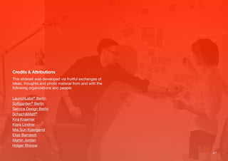 47
Credits & Attributions
This slideset was developed via fruitful exchanges of
ideas, thoughts and photo material from and with the
following organizations and people:
LaunchLabs® Berlin
Softgarden® Berlin
Service Design Berlin
Schach&Matt®
Kira Kraemer
Klara Lindner
Mia Sun Kjaergarrd
Elias Barrasch
Martin Jordan
Holger Rhinow
 