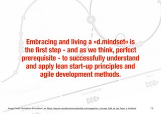19
Embracing and living a »d.mindset« is
the first step - and as we think, perfect
prerequisite - to successfully understand
and apply lean start-up principles and
agile development methods.
Image Credit: Nordstrom Innovation Lab (https://secure.nordstrominnovationlab.com/pages/our_process_told_as_our_team_s_timeline)
 
