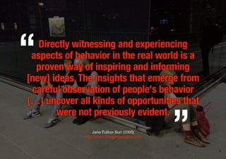 Directly witnessing and experiencing
aspects of behavior in the real world is a
proven way of inspiring and informing
[new] ideas.The insights that emerge from
careful observation of people's behavior
[…] uncover all kinds of opportunities that
were not previously evident.
Jane Fulton Suri (2005)
http://www.thoughtlessacts.com
„
“
4
 