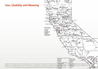 5
Use, Usability and Meaning
Image Credit: National Archives Record Group 75, Records of the Bureau of Indian Aﬀairs, Sacramento Area Oﬃce. Coded Records Relating to
Programs and Administration, 1910-1958, Box 44, ﬁle "Survey of Fresno and Madera Counties, L. D. Creel, ca. 1920," NARA Paciﬁc Region, San
Francisco, USA (http://www.archives.gov/paciﬁc/education/curriculum/4th-grade/acorn-photographs.html)
 