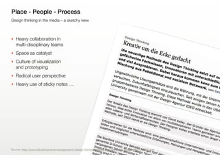 9
Design thinking in the media – a sketchy view
Place - People - Process
‣ Heavy collaboration in
multi-disciplinary teams
‣ Space as catalyst
‣ Culture of visualization
and prototyping
‣ Radical user perspective
‣ Heavy use of sticky notes …
Source: http://www.ftd.de/karriere/management/:design-thinking-kreativ-um-die-ecke-gedacht/50171916.html
 