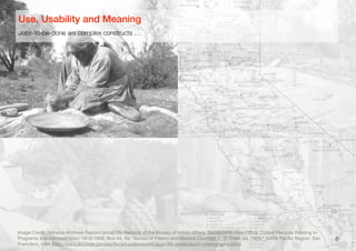 6
Image Credit: National Archives Record Group 75, Records of the Bureau of Indian Aﬀairs, Sacramento Area Oﬃce. Coded Records Relating to
Programs and Administration, 1910-1958, Box 44, ﬁle "Survey of Fresno and Madera Counties, L. D. Creel, ca. 1920," NARA Paciﬁc Region, San
Francisco, USA (http://www.archives.gov/paciﬁc/education/curriculum/4th-grade/acorn-photographs.html)
Jobs-to-be-done are complex constructs …
Use, Usability and Meaning
 