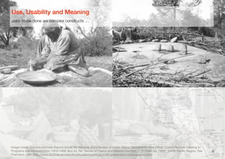 6
Image Credit: National Archives Record Group 75, Records of the Bureau of Indian Aﬀairs, Sacramento Area Oﬃce. Coded Records Relating to
Programs and Administration, 1910-1958, Box 44, ﬁle "Survey of Fresno and Madera Counties, L. D. Creel, ca. 1920," NARA Paciﬁc Region, San
Francisco, USA (http://www.archives.gov/paciﬁc/education/curriculum/4th-grade/acorn-photographs.html)
Jobs-to-be-done are complex constructs …
Use, Usability and Meaning
 