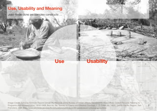 7
Jobs-to-be-done are complex constructs …
Use, Usability and Meaning
Use Usability
Image Credit: National Archives Record Group 75, Records of the Bureau of Indian Aﬀairs, Sacramento Area Oﬃce. Coded Records Relating to
Programs and Administration, 1910-1958, Box 44, ﬁle "Survey of Fresno and Madera Counties, L. D. Creel, ca. 1920," NARA Paciﬁc Region, San
Francisco, USA (http://www.archives.gov/paciﬁc/education/curriculum/4th-grade/acorn-photographs.html)
 