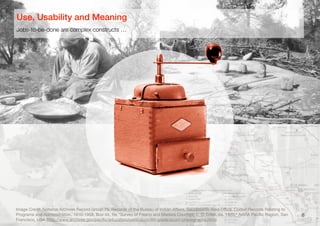 8
Jobs-to-be-done are complex constructs …
Use, Usability and Meaning
Image Credit: National Archives Record Group 75, Records of the Bureau of Indian Aﬀairs, Sacramento Area Oﬃce. Coded Records Relating to
Programs and Administration, 1910-1958, Box 44, ﬁle "Survey of Fresno and Madera Counties, L. D. Creel, ca. 1920," NARA Paciﬁc Region, San
Francisco, USA (http://www.archives.gov/paciﬁc/education/curriculum/4th-grade/acorn-photographs.html)
 