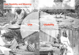 Reproduced from the archival holdings of the National Archives and Records Administration – Pacific Region (San Francisc
5. This is [a] Chuckachancy [sic] Indian woman preparing acorns for grinding. Some of t
acorns may be seen lying on the platform. Removing the hull of the acorn is a slow and difficu
operation. The shell is sometimes cracked with a small stone and the hulls picked off but often
they are moved by the teeth of the women. This woman was probably seventy-five or -eight
years of age, yet she was removing the shells with her teeth which were absolutely perfect.
duced from the archival holdings of the National Archives and Records Administration – Pacific Region (San Francisco)
Baskets used in the preparation of mush and bread from the acorn. These Indians are the
expert basket makers now living and their baskets demand high prices. After the acorns are
d into meal a mound of white sand is built about eighteen inches in height for feet in
ter, flattened at the top and hollowed out. A cloth is spread over this, the acorn flour
buted evenly around and covered with small fir boughs. During this time a number of
stones have been heating in a nearby fire. Water is placed in one of the baskets and heated
se stones until moderately hot when the water is poured through these fir boughs onto the
or the purpose of leaching out the bitter principle contained in the acorn. As soon as this is
ughly leached the meal is placed in another basket and it is filled with water and boiled by
erring these hot rocks to the basket and reheating them as fast as they are cooled by the
This is kept up until it is thoroughly cooked. Enough is cooked to last the family about a
or ten days. The mush is kept in a basket. From meal to meal a portion is dipped out into a
er basket and reduced to a thin gruel or soup, which is eaten in smaller baskets.
9
Image Credit: National Archives Record Group 75, Records of the Bureau of Indian Aﬀairs, Sacramento Area Oﬃce. Coded Records Relating to
Programs and Administration, 1910-1958, Box 44, ﬁle "Survey of Fresno and Madera Counties, L. D. Creel, ca. 1920," NARA Paciﬁc Region, San
Francisco, USA (http://www.archives.gov/paciﬁc/education/curriculum/4th-grade/acorn-photographs.html)
Jobs-to-be-done are complex constructs …
Use, Usability and Meaning
Use Usability
 