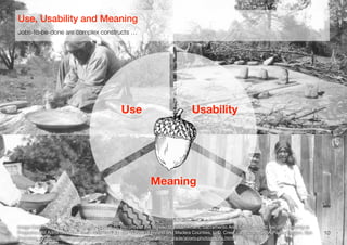 Reproduced from the archival holdings of the National Archives and Records Administration – Pacific Region (San Francisc
5. This is [a] Chuckachancy [sic] Indian woman preparing acorns for grinding. Some of t
acorns may be seen lying on the platform. Removing the hull of the acorn is a slow and difficu
operation. The shell is sometimes cracked with a small stone and the hulls picked off but often
they are moved by the teeth of the women. This woman was probably seventy-five or -eight
years of age, yet she was removing the shells with her teeth which were absolutely perfect.
duced from the archival holdings of the National Archives and Records Administration – Pacific Region (San Francisco)
Baskets used in the preparation of mush and bread from the acorn. These Indians are the
expert basket makers now living and their baskets demand high prices. After the acorns are
d into meal a mound of white sand is built about eighteen inches in height for feet in
ter, flattened at the top and hollowed out. A cloth is spread over this, the acorn flour
buted evenly around and covered with small fir boughs. During this time a number of
stones have been heating in a nearby fire. Water is placed in one of the baskets and heated
se stones until moderately hot when the water is poured through these fir boughs onto the
or the purpose of leaching out the bitter principle contained in the acorn. As soon as this is
ughly leached the meal is placed in another basket and it is filled with water and boiled by
erring these hot rocks to the basket and reheating them as fast as they are cooled by the
This is kept up until it is thoroughly cooked. Enough is cooked to last the family about a
or ten days. The mush is kept in a basket. From meal to meal a portion is dipped out into a
er basket and reduced to a thin gruel or soup, which is eaten in smaller baskets.
10
Image Credit: National Archives Record Group 75, Records of the Bureau of Indian Aﬀairs, Sacramento Area Oﬃce. Coded Records Relating to
Programs and Administration, 1910-1958, Box 44, ﬁle "Survey of Fresno and Madera Counties, L. D. Creel, ca. 1920," NARA Paciﬁc Region, San
Francisco, USA (http://www.archives.gov/paciﬁc/education/curriculum/4th-grade/acorn-photographs.html)
Jobs-to-be-done are complex constructs …
Use, Usability and Meaning
Use Usability
Meaning
NEED
 