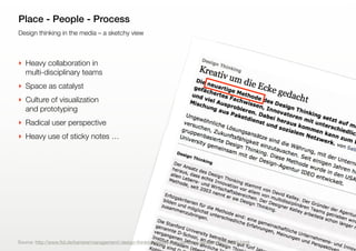 9
Design thinking in the media – a sketchy view
Place - People - Process
‣ Heavy collaboration in
multi-disciplinary teams
‣ Space as catalyst
‣ Culture of visualization
and prototyping
‣ Radical user perspective
‣ Heavy use of sticky notes …
Source: http://www.ftd.de/karriere/management/:design-thinking-kreativ-um-die-ecke-gedacht/50171916.html
 
