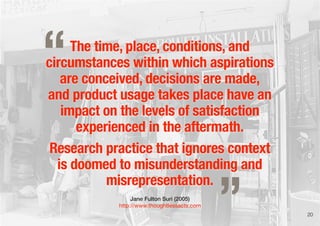 The time, place, conditions, and
circumstances within which aspirations
are conceived, decisions are made,
and product usage takes place have an
impact on the levels of satisfaction
experienced in the aftermath.
Research practice that ignores context
is doomed to misunderstanding and
misrepresentation.
Jane Fulton Suri (2005)
http://www.thoughtlessacts.com
„
“
20
 