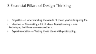 3 Essential Pillars of Design Thinking
• Empathy — Understanding the needs of those you’re designing for.
• Ideation — Generating a lot of ideas. Brainstorming is one
technique, but there are many others.
• Experimentation — Testing those ideas with prototyping.
 