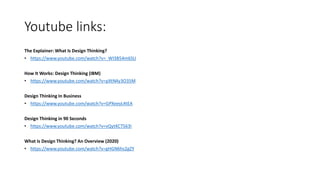 Youtube links:
The Explainer: What Is Design Thinking?
• https://www.youtube.com/watch?v=_WI3B54m6SU
How It Works: Design Thinking (IBM)
• https://www.youtube.com/watch?v=pXtN4y3O35M
Design Thinking In Business
• https://www.youtube.com/watch?v=GPXeeyL4tEA
Design Thinking in 90 Seconds
• https://www.youtube.com/watch?v=vQytKCT563I
What Is Design Thinking? An Overview (2020)
• https://www.youtube.com/watch?v=gHGN6hs2gZY
 