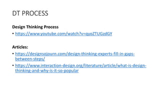 DT PROCESS
Design Thinking Process
• https://www.youtube.com/watch?v=qyoZTUGzdGY
Articles:
• https://designsojourn.com/design-thinking-experts-fill-in-gaps-
between-steps/
• https://www.interaction-design.org/literature/article/what-is-design-
thinking-and-why-is-it-so-popular
 
