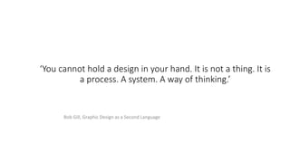 ‘You cannot hold a design in your hand. It is not a thing. It is
a process. A system. A way of thinking.’
Bob Gill, Graphic Design as a Second Language
 