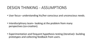 DESIGN THINKING - ASSUMPTIONS
• User focus– understanding his/her conscious and unconscious needs.
• Interdisciplinary team– looking at the problem from many
perspectives (co-creation).
• Experimentation and frequent hypothesis testing (iterative)– building
prototypes and collecting feedback from users.
 