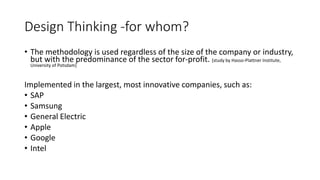 Design Thinking -for whom?
• The methodology is used regardless of the size of the company or industry,
but with the predominance of the sector for-profit. [study by Hasso-Plattner Institute,
University of Potsdam]
Implemented in the largest, most innovative companies, such as:
• SAP
• Samsung
• General Electric
• Apple
• Google
• Intel
 