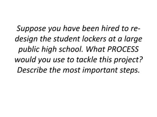 Suppose you have been hired to re-
design the student lockers at a large
public high school. What PROCESS
would you use to tackle this project?
Describe the most important steps.
 