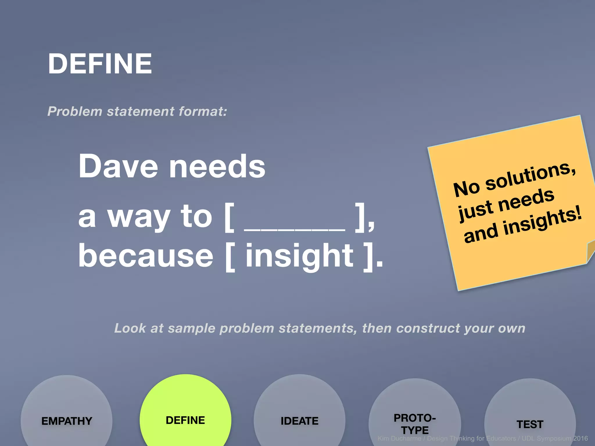 DEFINE
Problem statement format:
DEFINEEMPATHY PROTO-
TYPE
TESTIDEATE
Dave needs
a way to [ ______ ],
because [ insight ].
Look at sample problem statements, then construct your own
Kim Ducharme / Design Thinking for Educators / UDL Symposium 2016
 