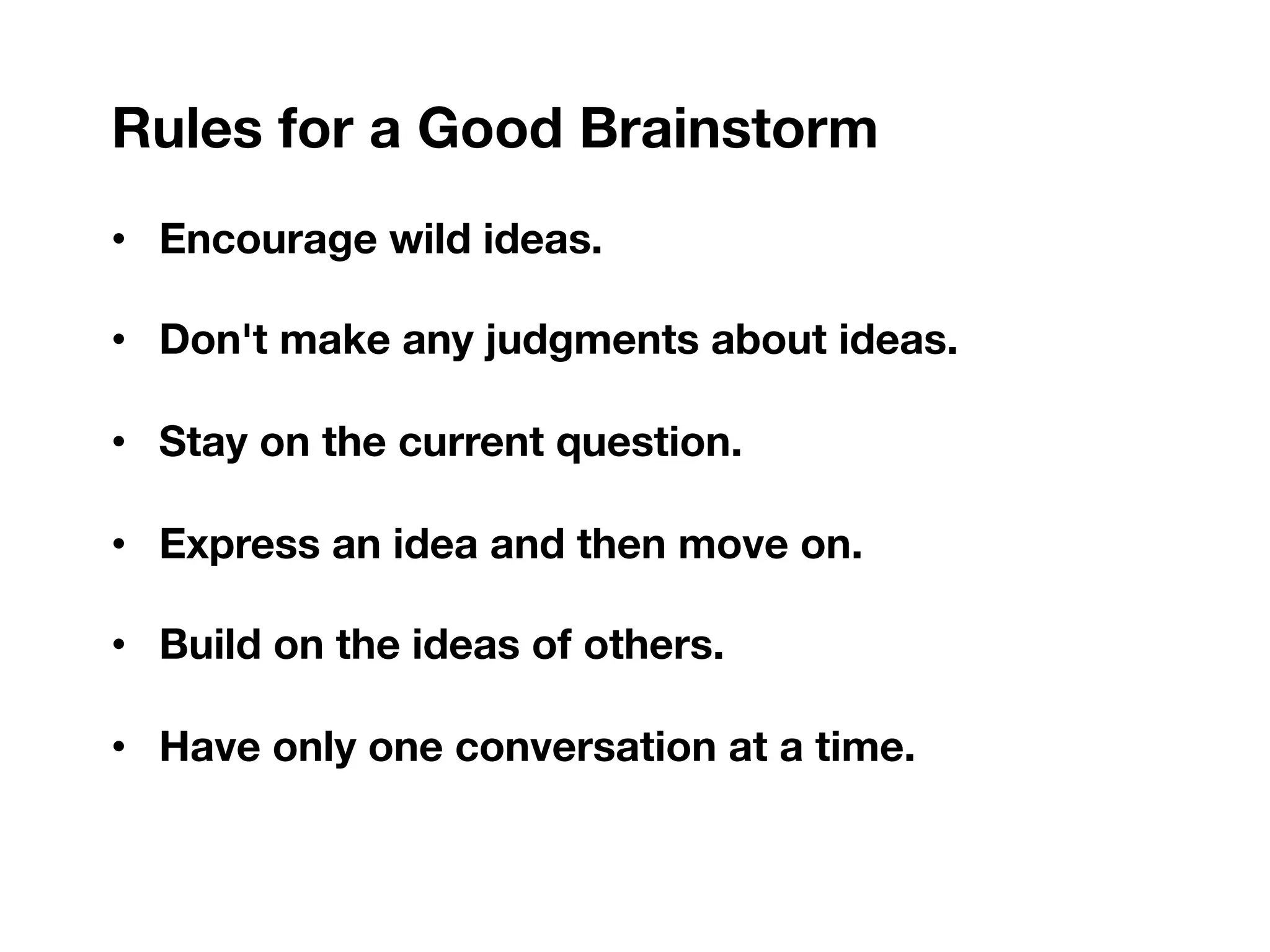 Rules for a Good Brainstorm
• Encourage wild ideas.
• Don't make any judgments about ideas.
• Stay on the current question.
• Express an idea and then move on.
• Build on the ideas of others.
• Have only one conversation at a time.
 