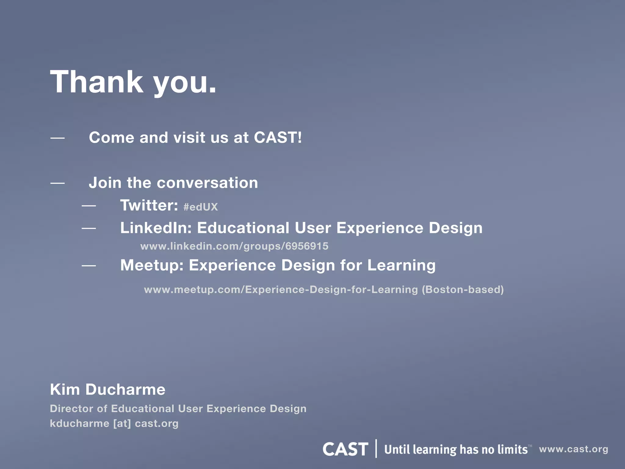 Thank you.
— Come and visit us at CAST!
— Join the conversation
— Twitter: #edUX
— LinkedIn: Educational User Experience Design
www.linkedin.com/groups/6956915
— Meetup: Experience Design for Learning
www.meetup.com/Experience-Design-for-Learning (Boston-based)
Kim Ducharme
Director of Educational User Experience Design
kducharme [at] cast.org
www.cast.org
 
