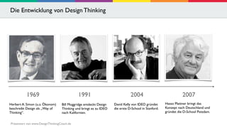 Die Entwicklung von Design Thinking 
1969 2004 
David Kelly von IDEO gründet 
die erste D-School in Stanford. 
1991 
Bill Moggridge entdeckt Design 
Thinking und bringt es zu IDEO 
nach Kalifornien. 
Herbert A. Simon (u.a. Ökonom) 
beschreibt Design als „Way of 
Thinking“. 
2007 
Hasso Plattner bringt das 
Konzept nach Deutschland und 
gründet die D-School Potsdam. 
Präsentiert von www.DesignThinkingCoach.de 
 