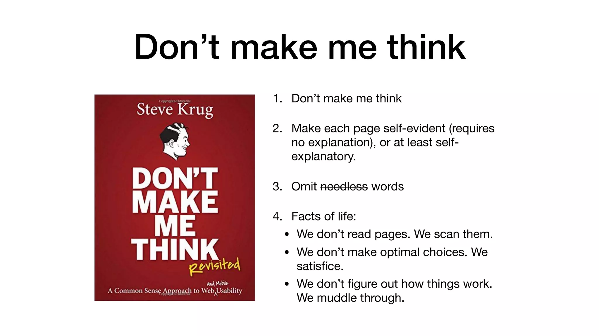 Don’t make me think
1. Don’t make me think

2. Make each page self-evident (requires
no explanation), or at least self-
explanatory.

3. Omit needless words

4. Facts of life:

• We don’t read pages. We scan them.

• We don’t make optimal choices. We
satisﬁce.

• We don’t ﬁgure out how things work.
We muddle through.
 