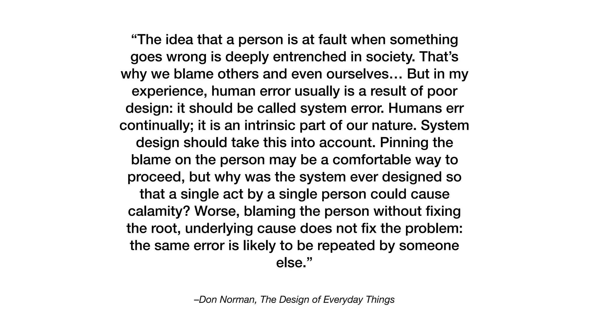 –Don Norman, The Design of Everyday Things
“The idea that a person is at fault when something
goes wrong is deeply entrenched in society. That’s
why we blame others and even ourselves… But in my
experience, human error usually is a result of poor
design: it should be called system error. Humans err
continually; it is an intrinsic part of our nature. System
design should take this into account. Pinning the
blame on the person may be a comfortable way to
proceed, but why was the system ever designed so
that a single act by a single person could cause
calamity? Worse, blaming the person without ﬁxing
the root, underlying cause does not ﬁx the problem:
the same error is likely to be repeated by someone
else.”
 