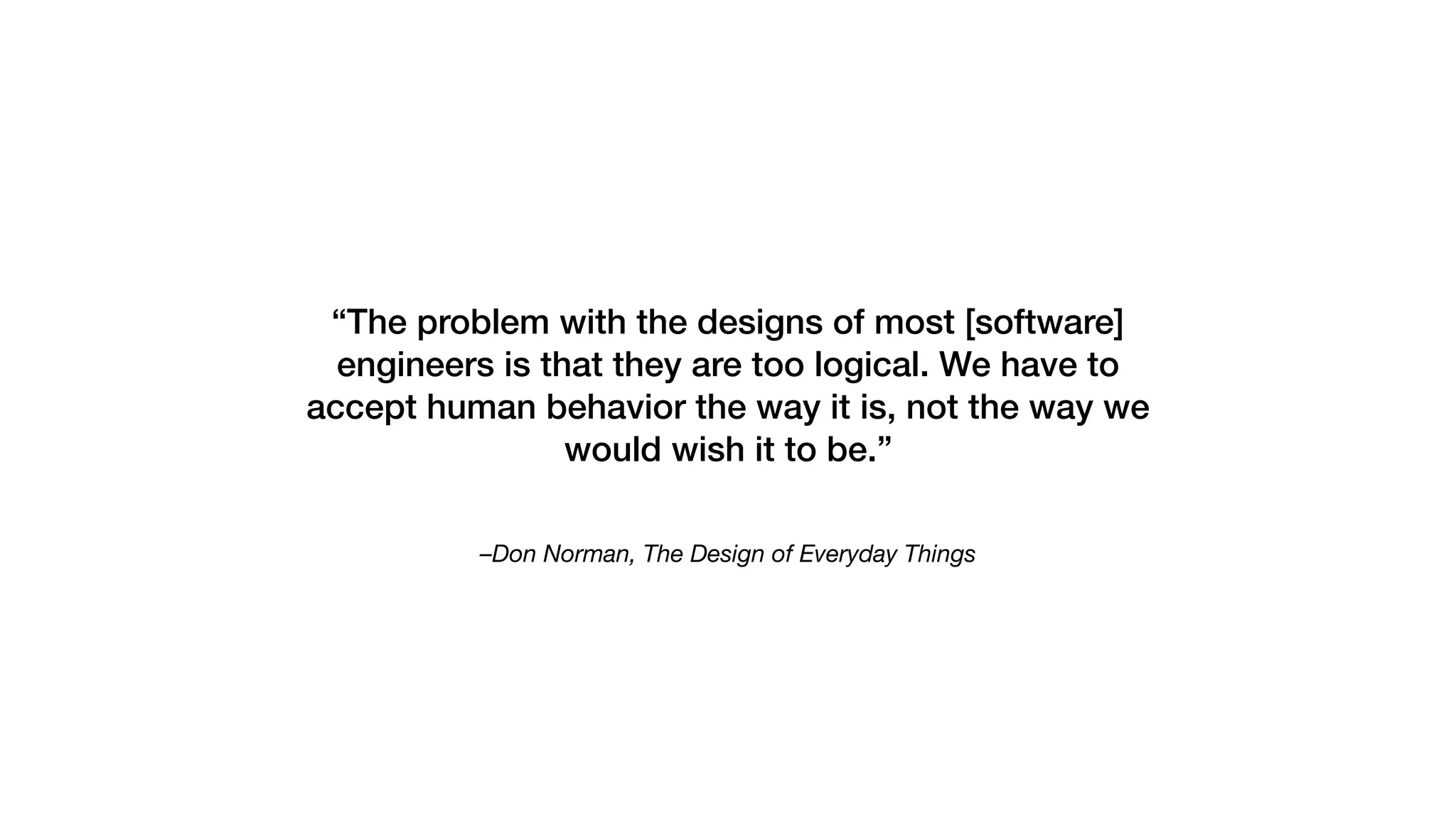 –Don Norman, The Design of Everyday Things
“The problem with the designs of most [software]
engineers is that they are too logical. We have to
accept human behavior the way it is, not the way we
would wish it to be.”
 
