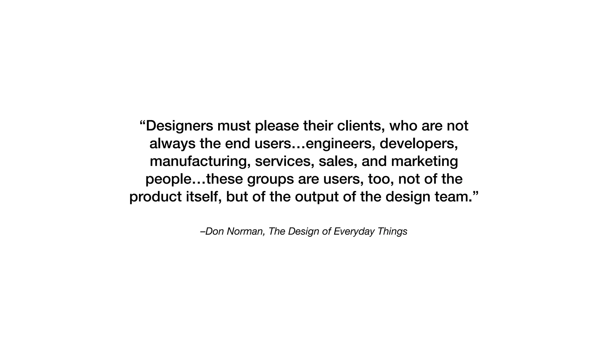 –Don Norman, The Design of Everyday Things
“Designers must please their clients, who are not
always the end users…engineers, developers,
manufacturing, services, sales, and marketing
people…these groups are users, too, not of the
product itself, but of the output of the design team.”
 