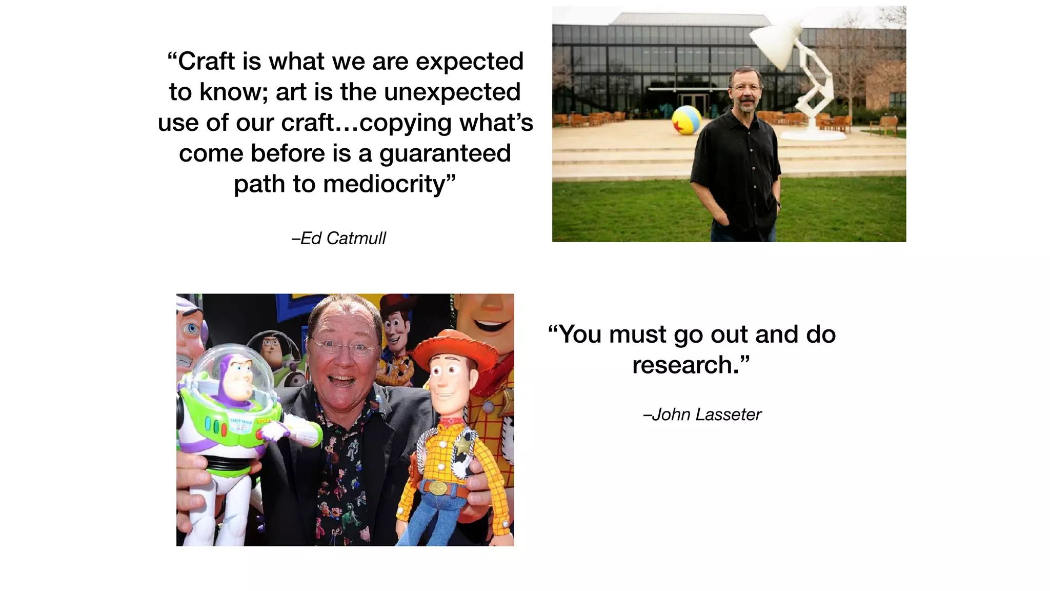 –John Lasseter
“You must go out and do
research.”
–Ed Catmull
“Craft is what we are expected
to know; art is the unexpected
use of our craft…copying what’s
come before is a guaranteed
path to mediocrity”
 