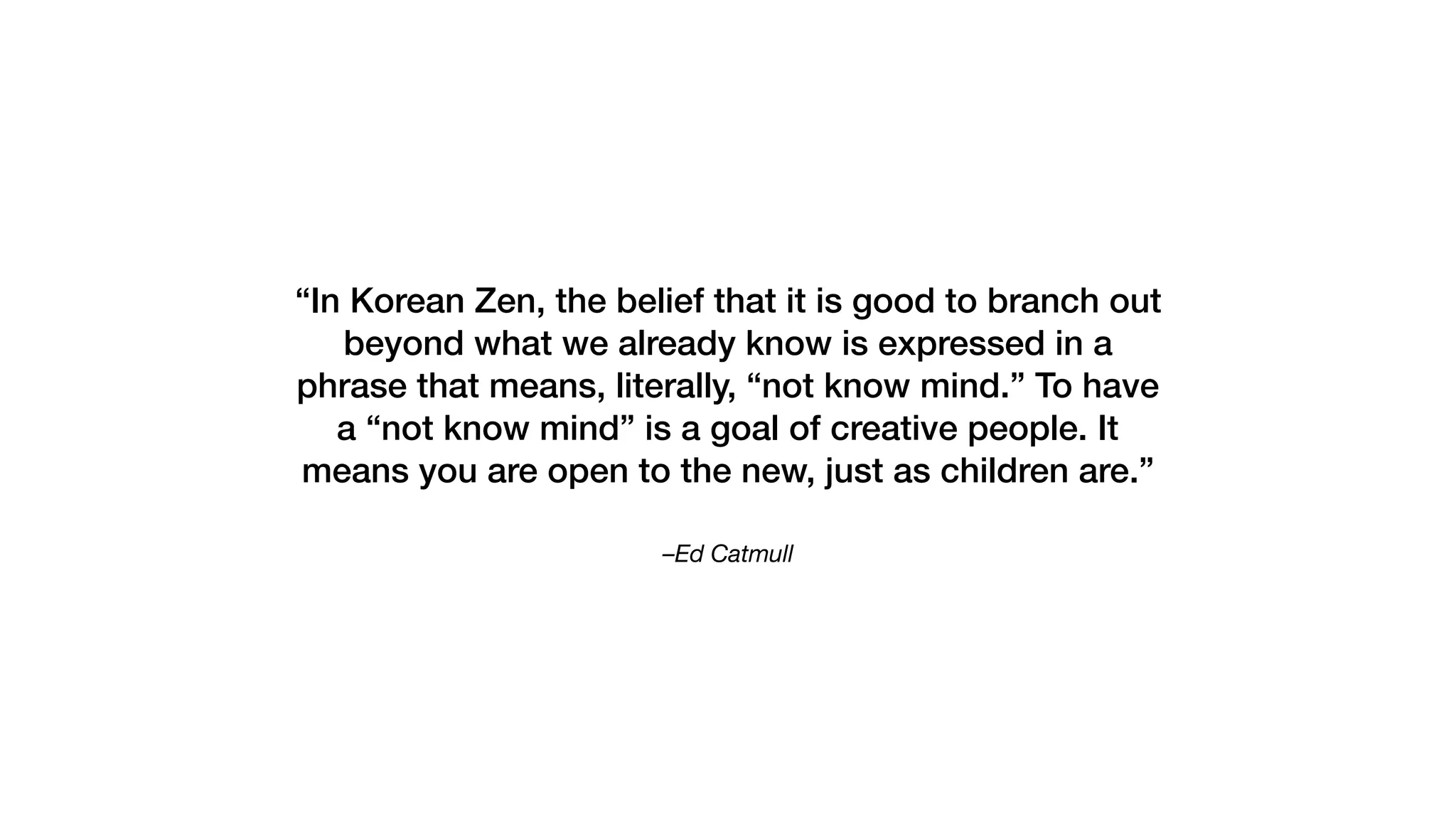 –Ed Catmull
“In Korean Zen, the belief that it is good to branch out
beyond what we already know is expressed in a
phrase that means, literally, “not know mind.” To have
a “not know mind” is a goal of creative people. It
means you are open to the new, just as children are.”
 