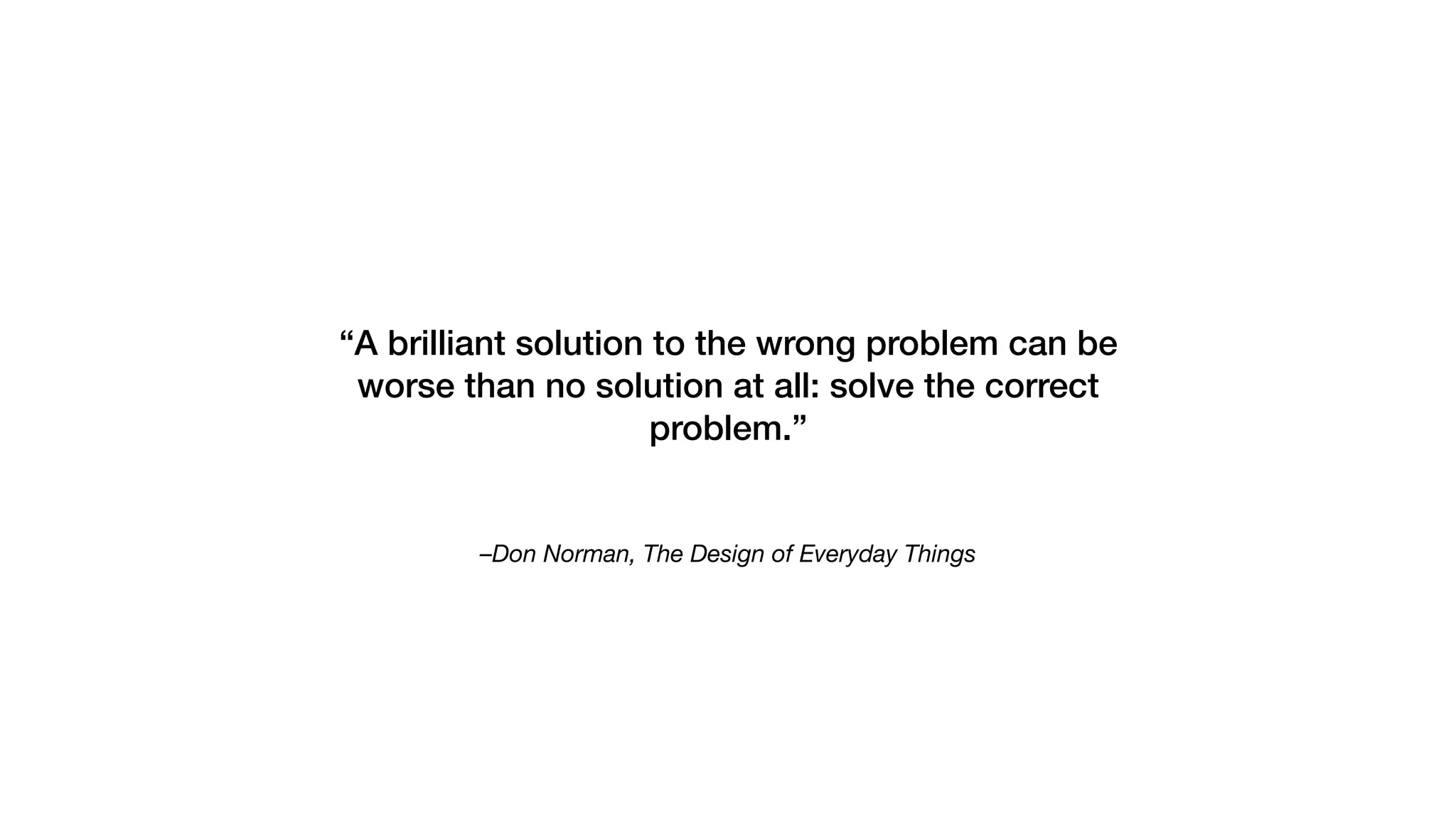 –Don Norman, The Design of Everyday Things
“A brilliant solution to the wrong problem can be
worse than no solution at all: solve the correct
problem.”
 