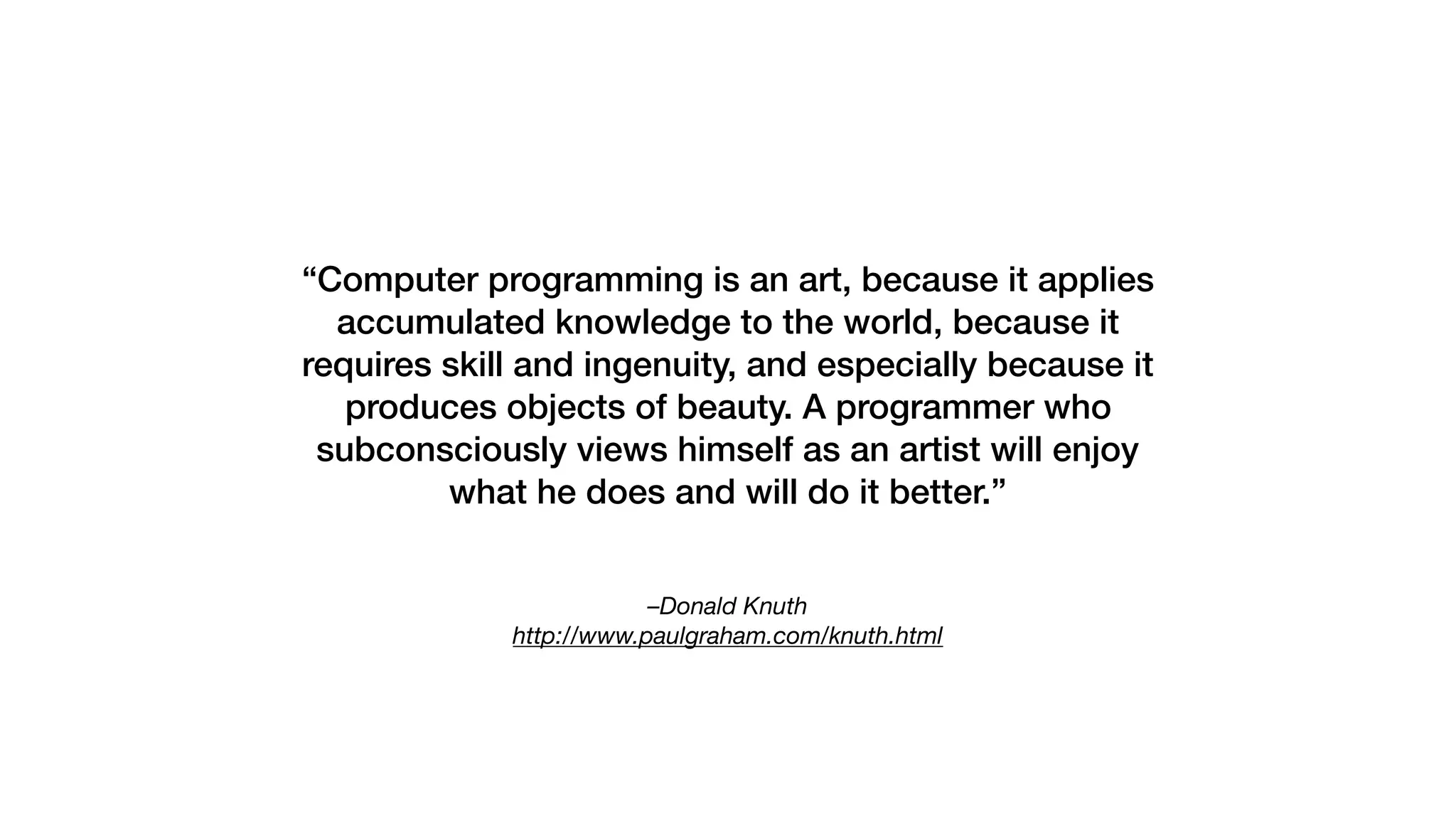 –Donald Knuth 
http://www.paulgraham.com/knuth.html
“Computer programming is an art, because it applies
accumulated knowledge to the world, because it
requires skill and ingenuity, and especially because it
produces objects of beauty. A programmer who
subconsciously views himself as an artist will enjoy
what he does and will do it better.”
 