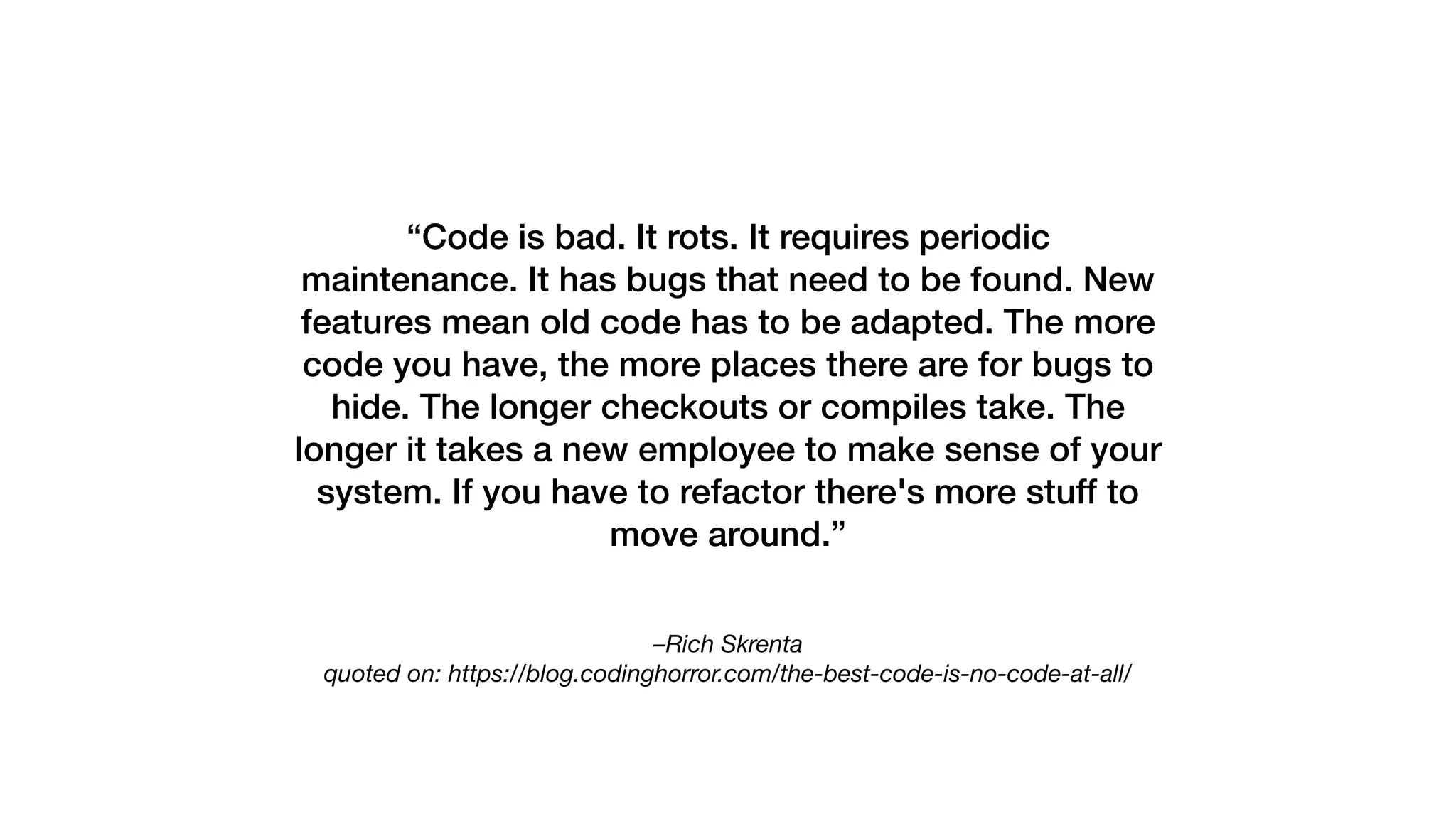 –Rich Skrenta 
quoted on: https://blog.codinghorror.com/the-best-code-is-no-code-at-all/
“Code is bad. It rots. It requires periodic
maintenance. It has bugs that need to be found. New
features mean old code has to be adapted. The more
code you have, the more places there are for bugs to
hide. The longer checkouts or compiles take. The
longer it takes a new employee to make sense of your
system. If you have to refactor there's more stuff to
move around.”
 