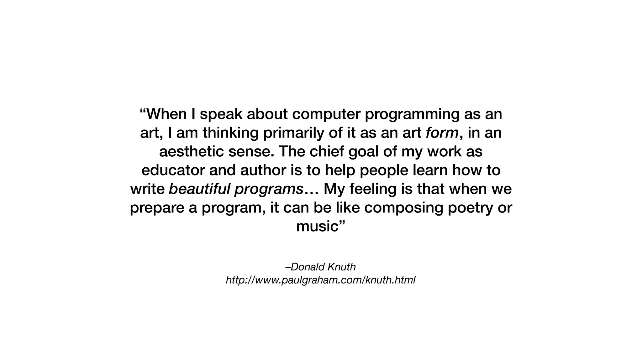 –Donald Knuth 
http://www.paulgraham.com/knuth.html
“When I speak about computer programming as an
art, I am thinking primarily of it as an art form, in an
aesthetic sense. The chief goal of my work as
educator and author is to help people learn how to
write beautiful programs… My feeling is that when we
prepare a program, it can be like composing poetry or
music”
 