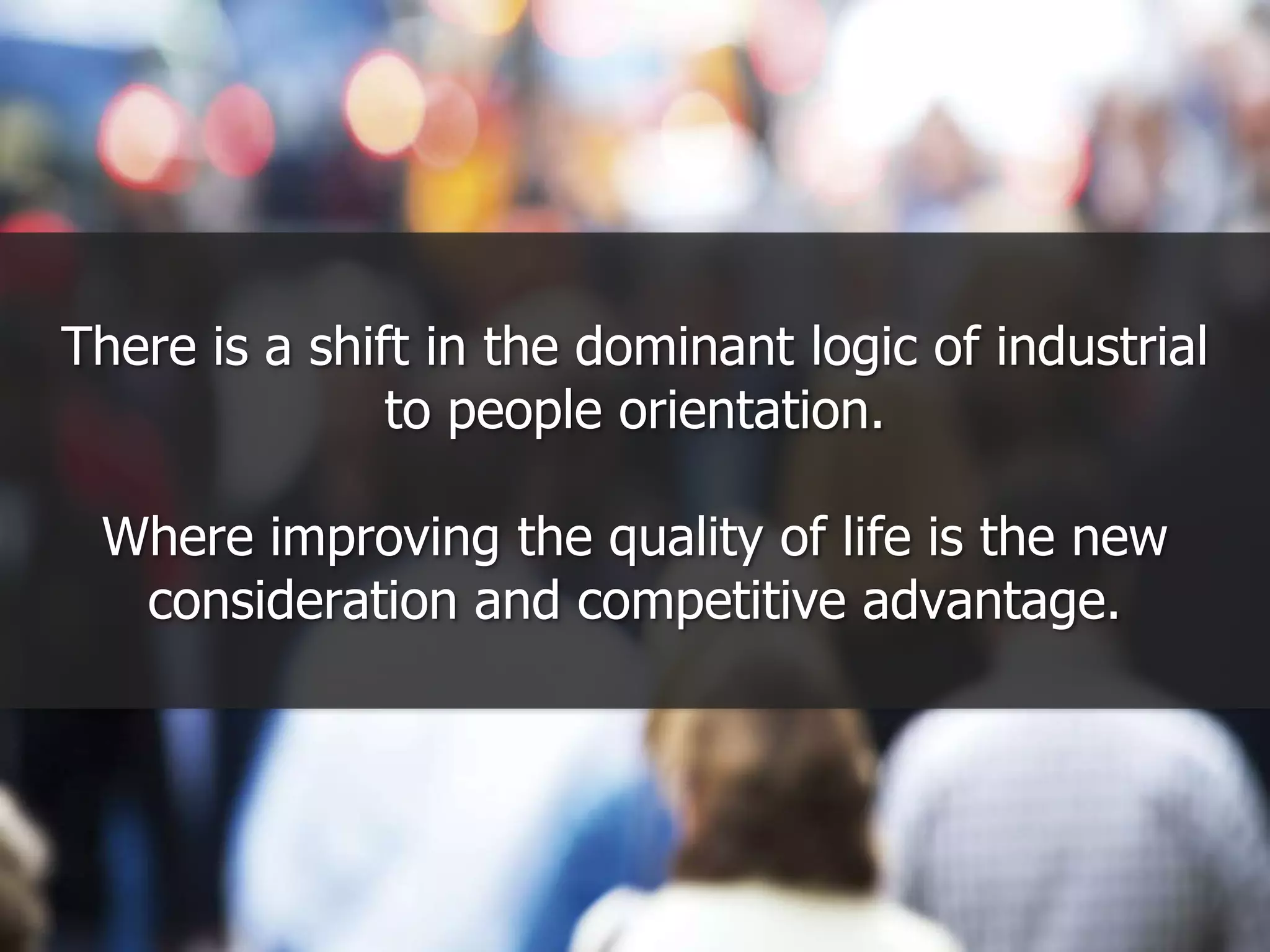 There is a shift in the dominant logic of industrial to people orientation.  Where improving the quality of life is the new consideration and competitive advantage.