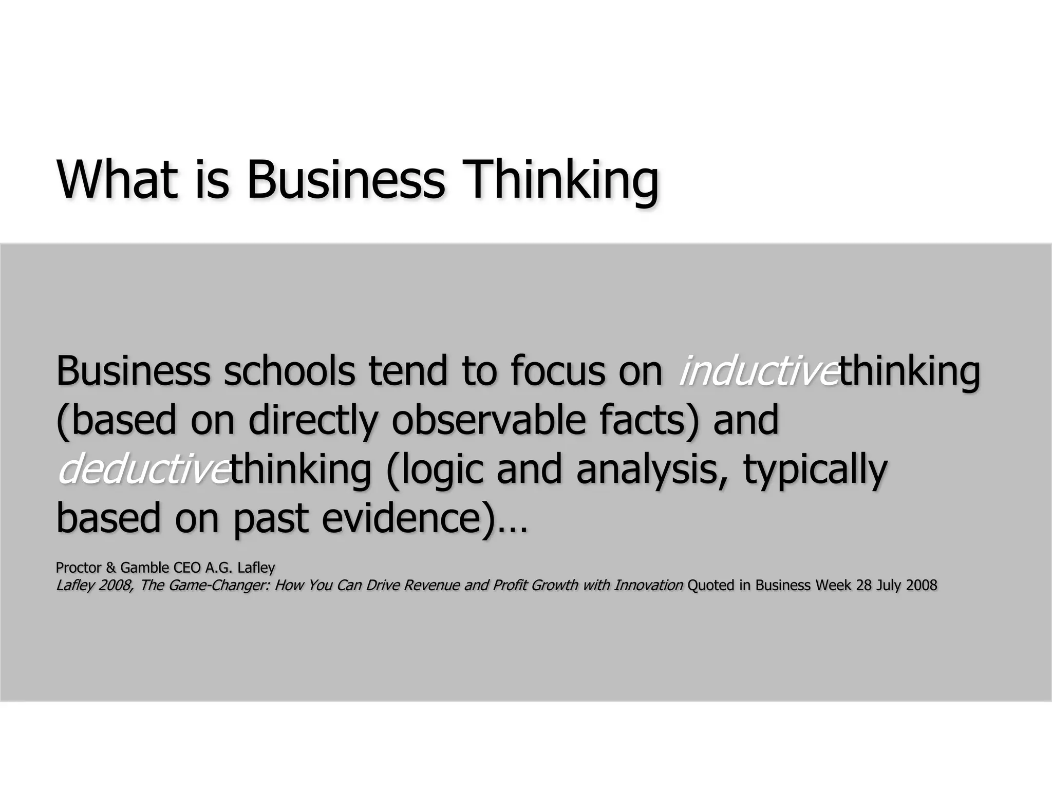What is Business ThinkingBusiness schools tend to focus on inductivethinking (based on directly observable facts) and deductivethinking (logic and analysis, typically based on past evidence)…Proctor & Gamble CEO A.G. LafleyLafley 2008, The Game-Changer: How You Can Drive Revenue and Profit Growth with Innovation Quoted in Business Week 28 July 2008