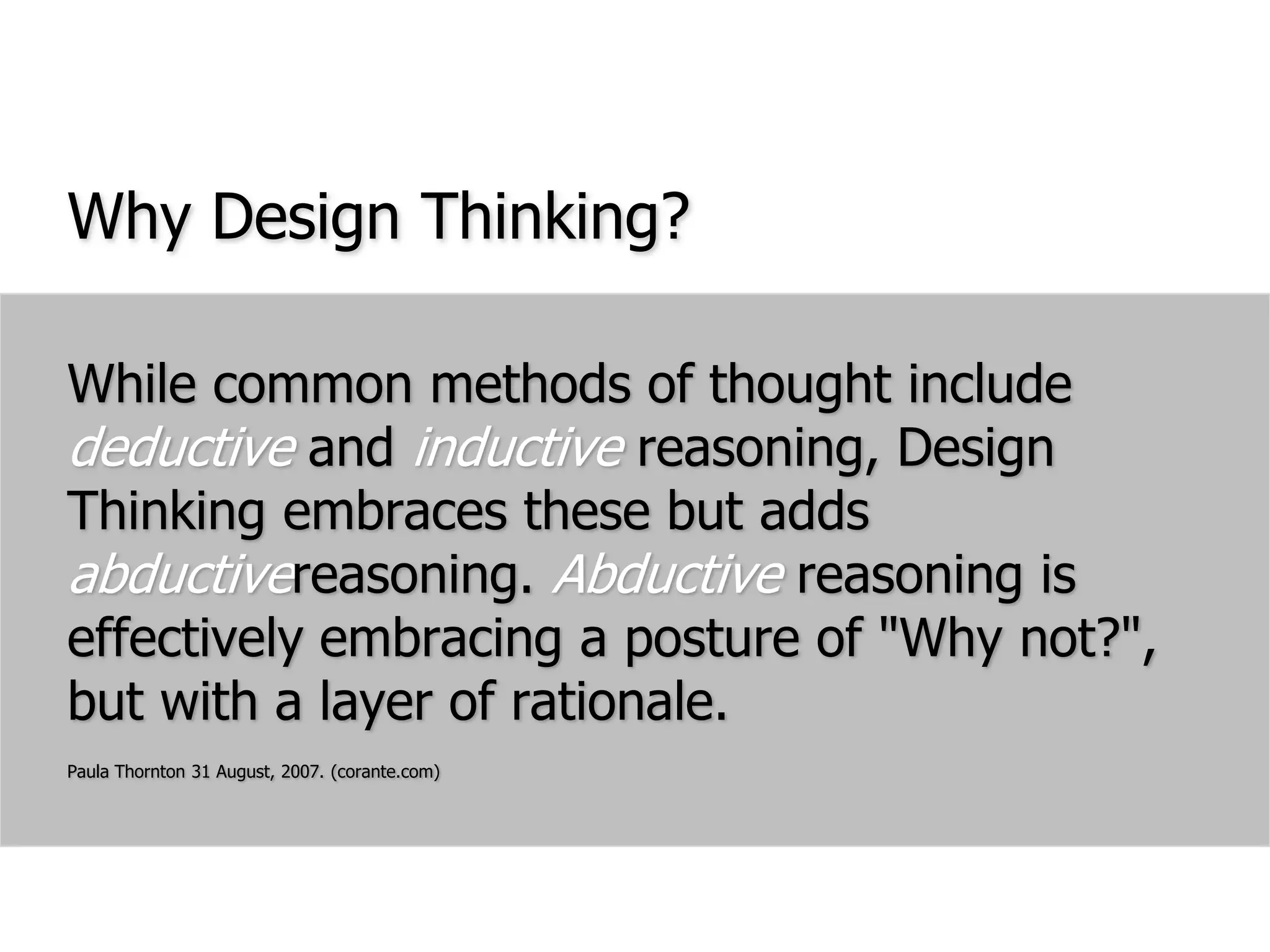 Why Design Thinking?While common methods of thought include deductive and inductive reasoning, Design Thinking embraces these but adds abductivereasoning. Abductive reasoning is effectively embracing a posture of "Why not?", but with a layer of rationale.Paula Thornton 31 August, 2007. (corante.com)