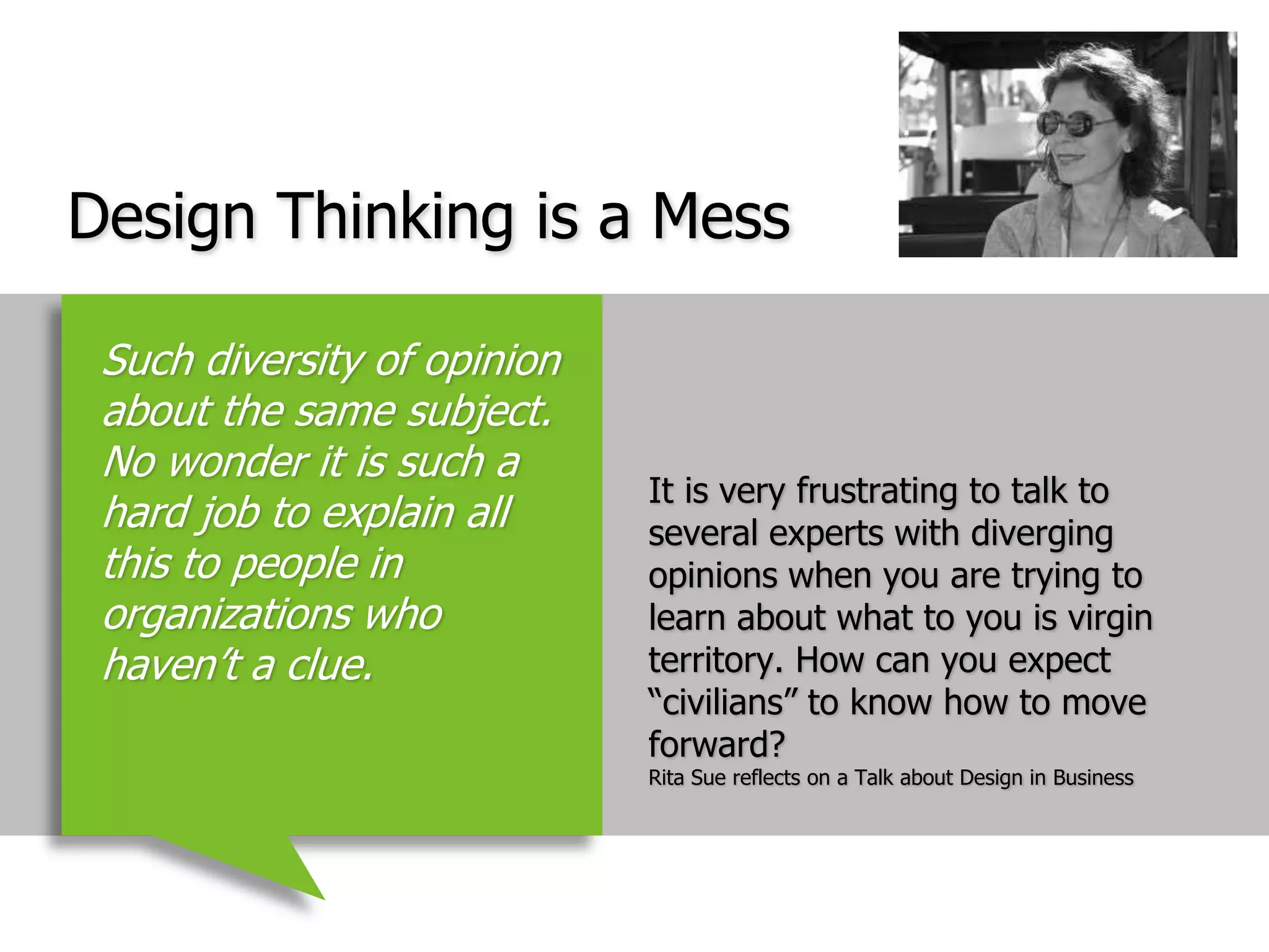 Design Thinking is a MessIt is very frustrating to talk to several experts with diverging opinions when you are trying to learn about what to you is virgin territory. How can you expect “civilians” to know how to move forward?Rita Sue reflects on a Talk about Design in BusinessSuch diversity of opinion about the same subject. No wonder it is such a hard job to explain all this to people in organizations who haven’t a clue. 