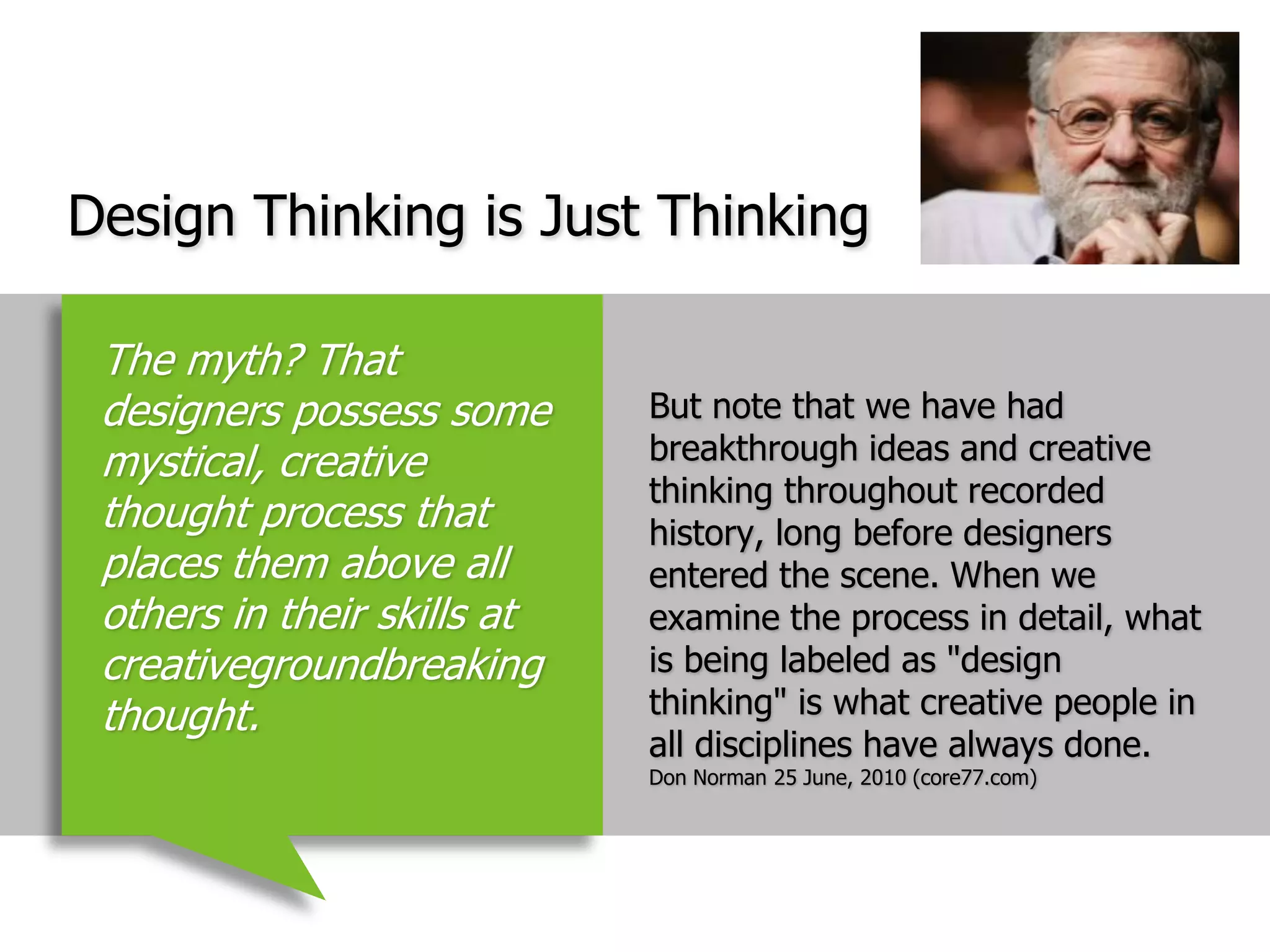 Design Thinking is Just ThinkingBut note that we have had breakthrough ideas and creative thinking throughout recorded history, long before designers entered the scene. When we examine the process in detail, what is being labeled as "design thinking" is what creative people in all disciplines have always done.  Don Norman 25 June, 2010 (core77.com)The myth? That designers possess some mystical, creative thought process that places them above all others in their skills at creativegroundbreaking thought.
