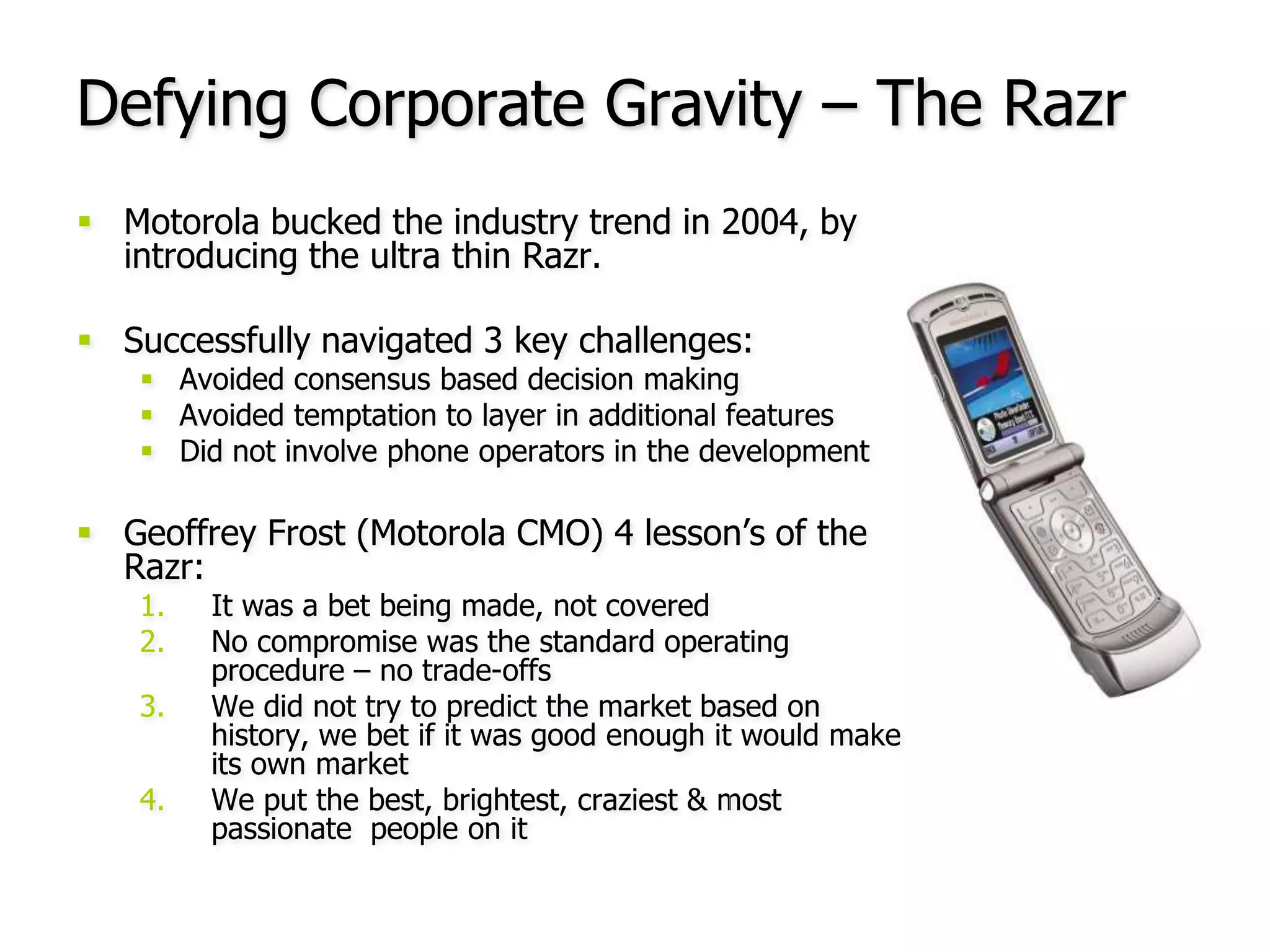 Motorola bucked the industry trend in 2004, by introducing the ultra thin Razr.Successfully navigated 3 key challenges:Avoided consensus based decision makingAvoided temptation to layer in additional featuresDid not involve phone operators in the developmentGeoffrey Frost (Motorola CMO) 4 lesson’s of the Razr: It was a bet being made, not coveredNo compromise was the standard operating procedure – no trade-offsWe did not try to predict the market based on history, we bet if it was good enough it would make its own marketWe put the best, brightest, craziest & most passionate  people on itDefying Corporate Gravity – The Razr