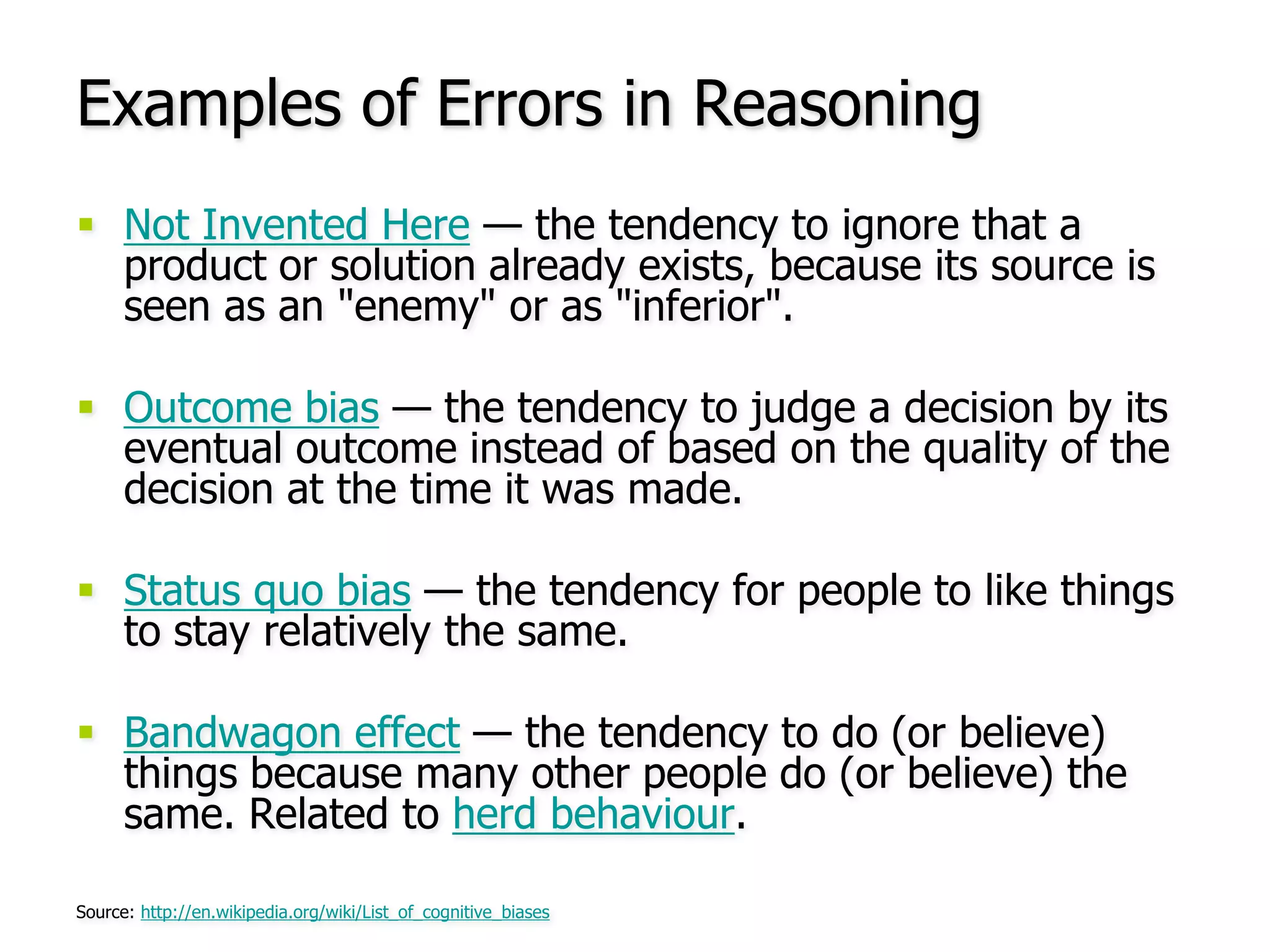 Examples of Errors in ReasoningNot Invented Here — the tendency to ignore that a product or solution already exists, because its source is seen as an "enemy" or as "inferior".Outcome bias — the tendency to judge a decision by its eventual outcome instead of based on the quality of the decision at the time it was made.Status quo bias — the tendency for people to like things to stay relatively the same.Bandwagon effect — the tendency to do (or believe) things because many other people do (or believe) the same. Related to herd behaviour.Source: http://en.wikipedia.org/wiki/List_of_cognitive_biases