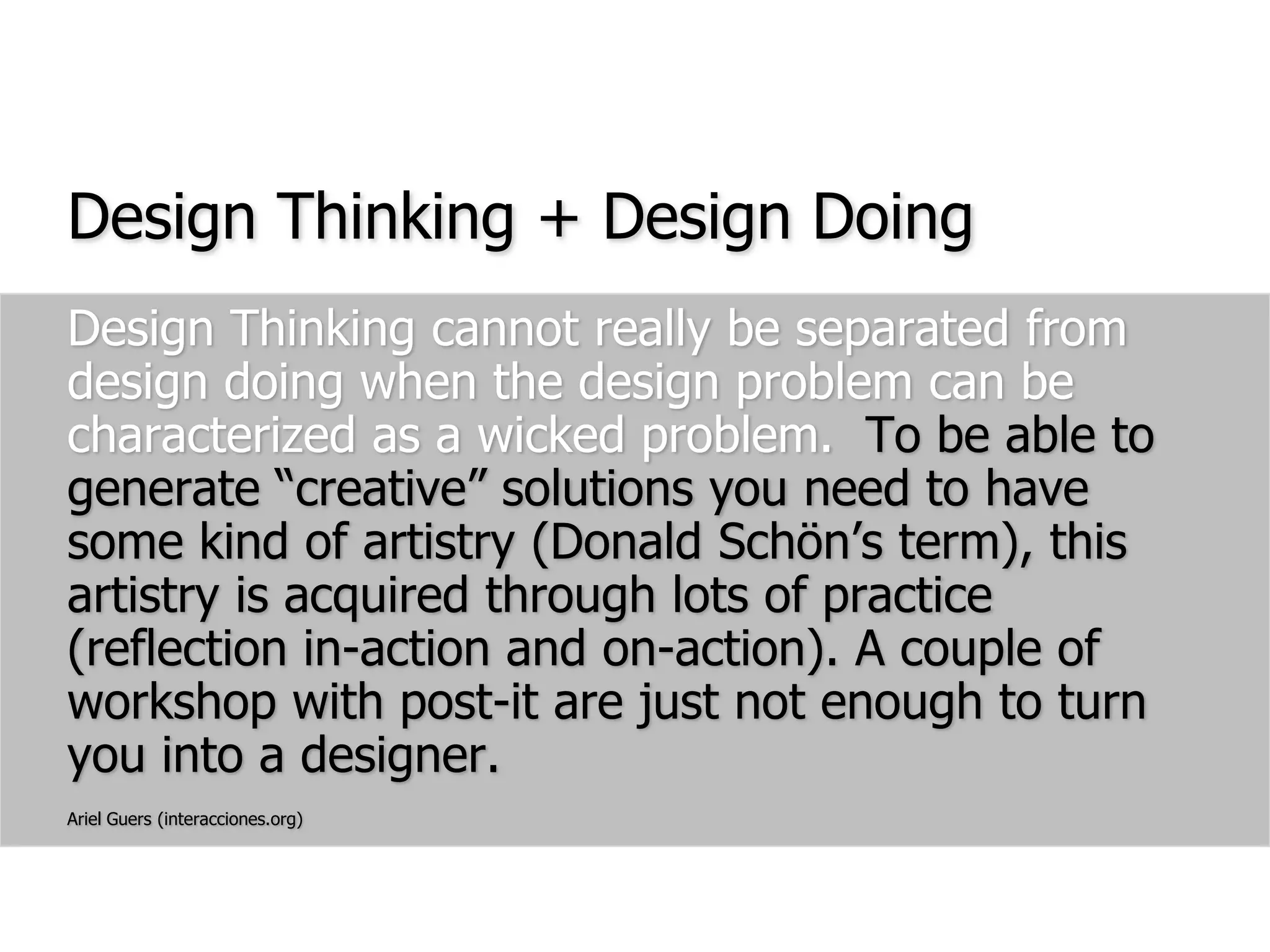 Design Thinking + Design DoingDesign Thinking cannot really be separated from design doing when the design problem can be characterized as a wicked problem.  To be able to generate “creative” solutions you need to have some kind of artistry (Donald Schön’s term), this artistry is acquired through lots of practice (reflection in-action and on-action). A couple of workshop with post-it are just not enough to turn you into a designer.Ariel Guers (interacciones.org)